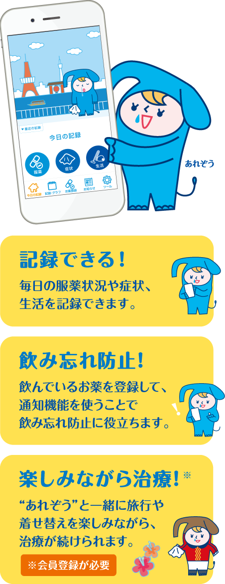 記録できる！毎日の服薬状況や症状、生活を記録できます。 飲み忘れ防止！飲んでいるお薬を登録して、通知機能を使うことで飲み忘れ防止に役立ちます。楽しみながら治療！“あれぞう”と一緒に旅行や着せ替えを楽しみながら、治療が続けられます。