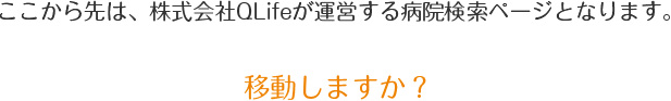 ここから先は、株式会社QLifeが運営する病院検索ページとなります。移動しますか?